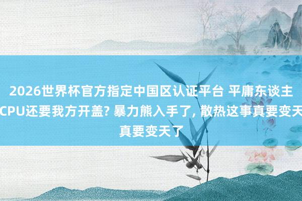 2026世界杯官方指定中國區認證平臺 平庸東談主買CPU還要我方開蓋? 暴力熊入手了， 散熱這事真要變天了